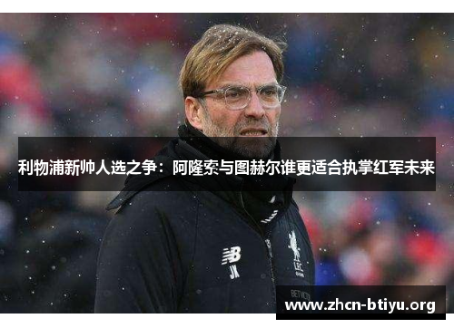 利物浦新帅人选之争:阿隆索与图赫尔谁更适合执掌红军未来