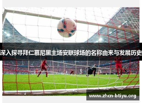 深入探寻拜仁慕尼黑主场安联球场的名称由来与发展历史 深入探寻拜仁慕尼黑主场安联球场的名称由来与发展历史